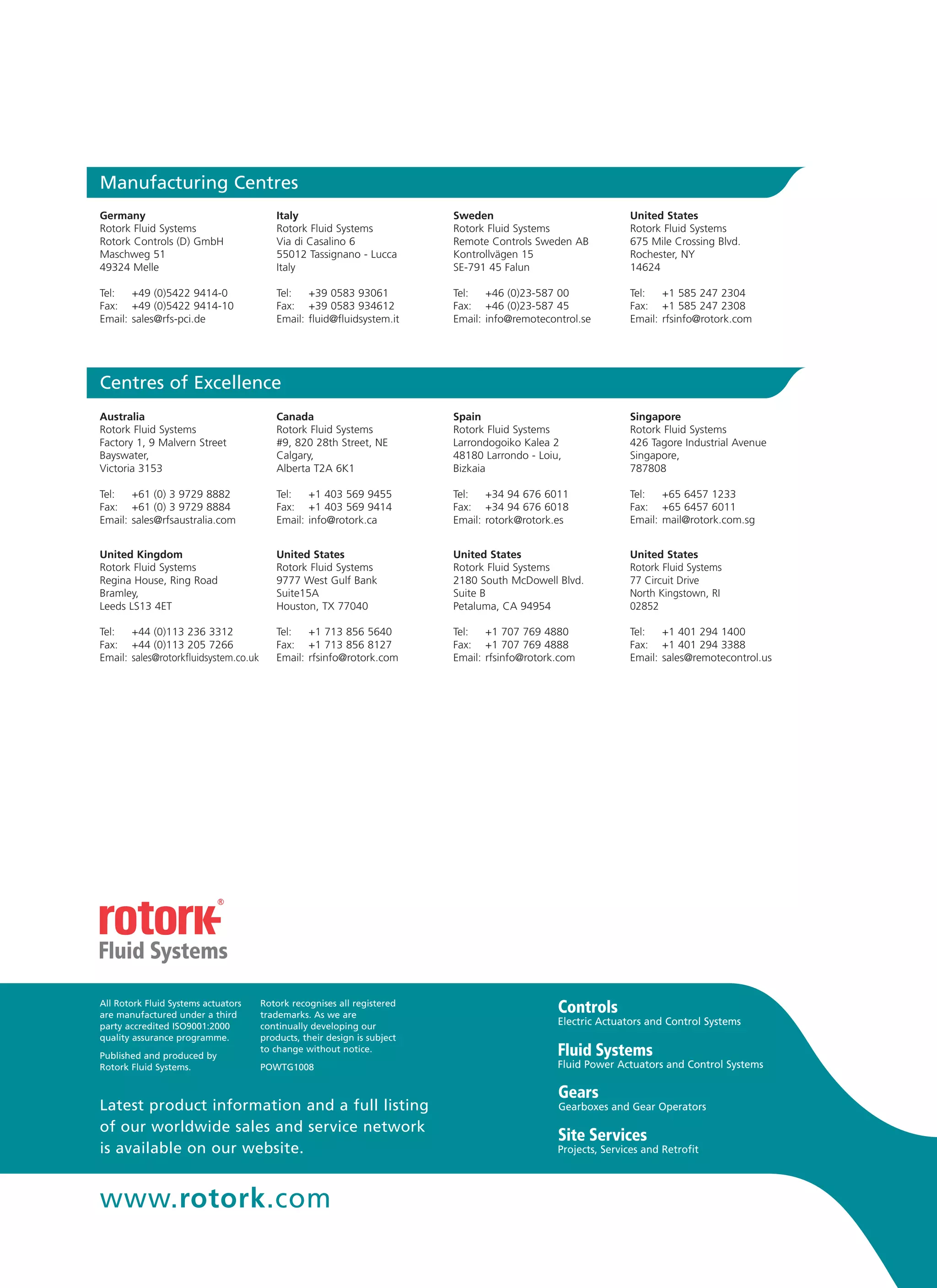 Latest product information and a full listing
of our worldwide sales and service network
is available on our website.
www.rotork.com
All Rotork Fluid Systems actuators
are manufactured under a third
party accredited ISO9001:2000
quality assurance programme.
Published and produced by
Rotork Fluid Systems.
Rotork recognises all registered
trademarks. As we are
continually developing our
products, their design is subject
to change without notice.
POWTG1008
Electric Actuators and Control Systems
Fluid Power Actuators and Control Systems
Gearboxes and Gear Operators
Projects, Services and Retrofit
Australia
Rotork Fluid Systems
Factory 1, 9 Malvern Street
Bayswater,
Victoria 3153
Tel: 	 +61 (0) 3 9729 8882
Fax: 	 +61 (0) 3 9729 8884
Email: 	sales@rfsaustralia.com
Canada
Rotork Fluid Systems
#9, 820 28th Street, NE
Calgary,
Alberta T2A 6K1
Tel: 	 +1 403 569 9455
Fax: 	 +1 403 569 9414
Email: 	info@rotork.ca
Spain
Rotork Fluid Systems
Larrondogoiko Kalea 2
48180 Larrondo - Loiu,
Bizkaia
Tel: 	 +34 94 676 6011
Fax: 	 +34 94 676 6018
Email: 	rotork@rotork.es
Singapore
Rotork Fluid Systems
426 Tagore Industrial Avenue
Singapore,
787808
Tel: 	 +65 6457 1233
Fax: 	 +65 6457 6011
Email: 	mail@rotork.com.sg
United Kingdom
Rotork Fluid Systems
Regina House, Ring Road
Bramley,
Leeds LS13 4ET
Tel: 	 +44 (0)113 236 3312
Fax: 	 +44 (0)113 205 7266
Email: 	sales@rotorkfluidsystem.co.uk
United States
Rotork Fluid Systems
9777 West Gulf Bank
Suite15A
Houston, TX 77040
Tel: 	 +1 713 856 5640
Fax: 	 +1 713 856 8127
Email: 	rfsinfo@rotork.com
United States
Rotork Fluid Systems
2180 South McDowell Blvd.
Suite B
Petaluma, CA 94954
Tel: 	 +1 707 769 4880
Fax: 	 +1 707 769 4888
Email: 	rfsinfo@rotork.com
United States
Rotork Fluid Systems
77 Circuit Drive
North Kingstown, RI
02852
Tel: 	 +1 401 294 1400
Fax: 	 +1 401 294 3388
Email: 	sales@remotecontrol.us
Germany
Rotork Fluid Systems
Rotork Controls (D) GmbH
Maschweg 51
49324 Melle
Tel: 	 +49 (0)5422 9414-0
Fax: 	 +49 (0)5422 9414-10
Email: 	sales@rfs-pci.de
Italy
Rotork Fluid Systems
Via di Casalino 6
55012 Tassignano - Lucca
Italy
Tel: 	 +39 0583 93061
Fax: 	 +39 0583 934612
Email: 	fluid@fluidsystem.it
Sweden
Rotork Fluid Systems
Remote Controls Sweden AB
Kontrollvägen 15
SE-791 45 Falun
Tel: 	 +46 (0)23-587 00
Fax: 	 +46 (0)23-587 45
Email: 	info@remotecontrol.se
United States
Rotork Fluid Systems
675 Mile Crossing Blvd.
Rochester, NY
14624
Tel: 	 +1 585 247 2304
Fax: 	 +1 585 247 2308
Email: 	rfsinfo@rotork.com
Manufacturing Centres
Centres of Excellence
 