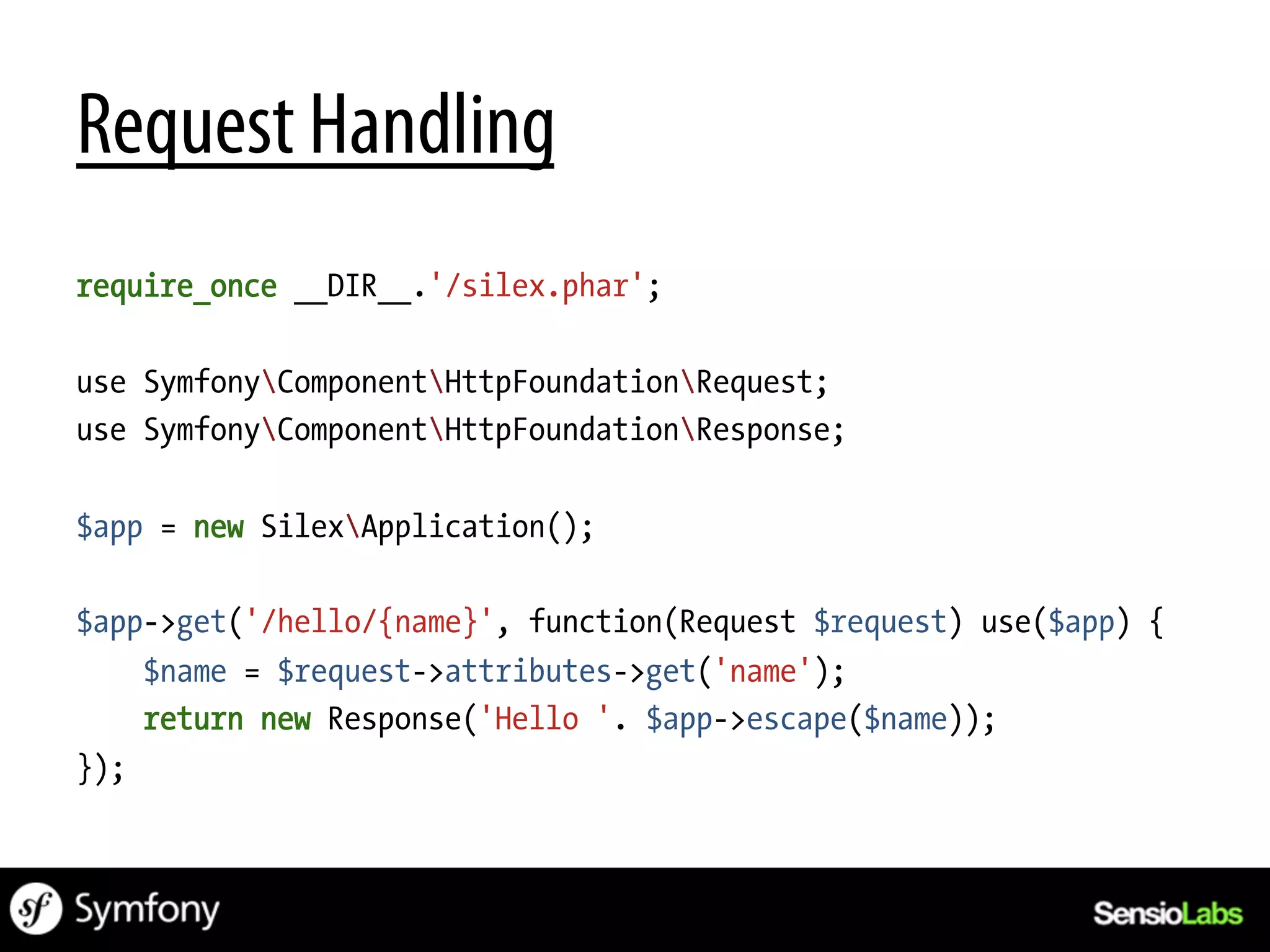 Request Handling
require_once __DIR__.'/silex.phar';

use SymfonyComponentHttpFoundationRequest;
use SymfonyComponentHttpFoundationResponse;

$app = new SilexApplication();

$app->get('/hello/{name}', function(Request $request) use($app) {
    $name = $request->attributes->get('name');
    return new Response('Hello '. $app->escape($name));
});
 