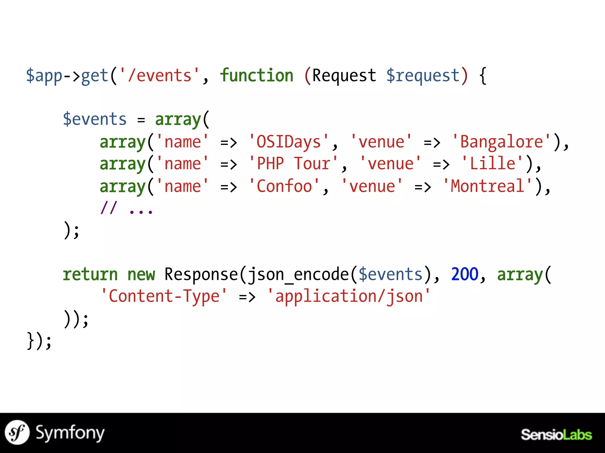 $app->get('/events', function (Request $request) {

      $events = array(
          array('name' => 'OSIDays', 'venue' => 'Bangalore'),
          array('name' => 'PHP Tour', 'venue' => 'Lille'),
          array('name' => 'Confoo', 'venue' => 'Montreal'),
          // ...
      );

      return new Response(json_encode($events), 200, array(
          'Content-Type' => 'application/json'
      ));
});
 