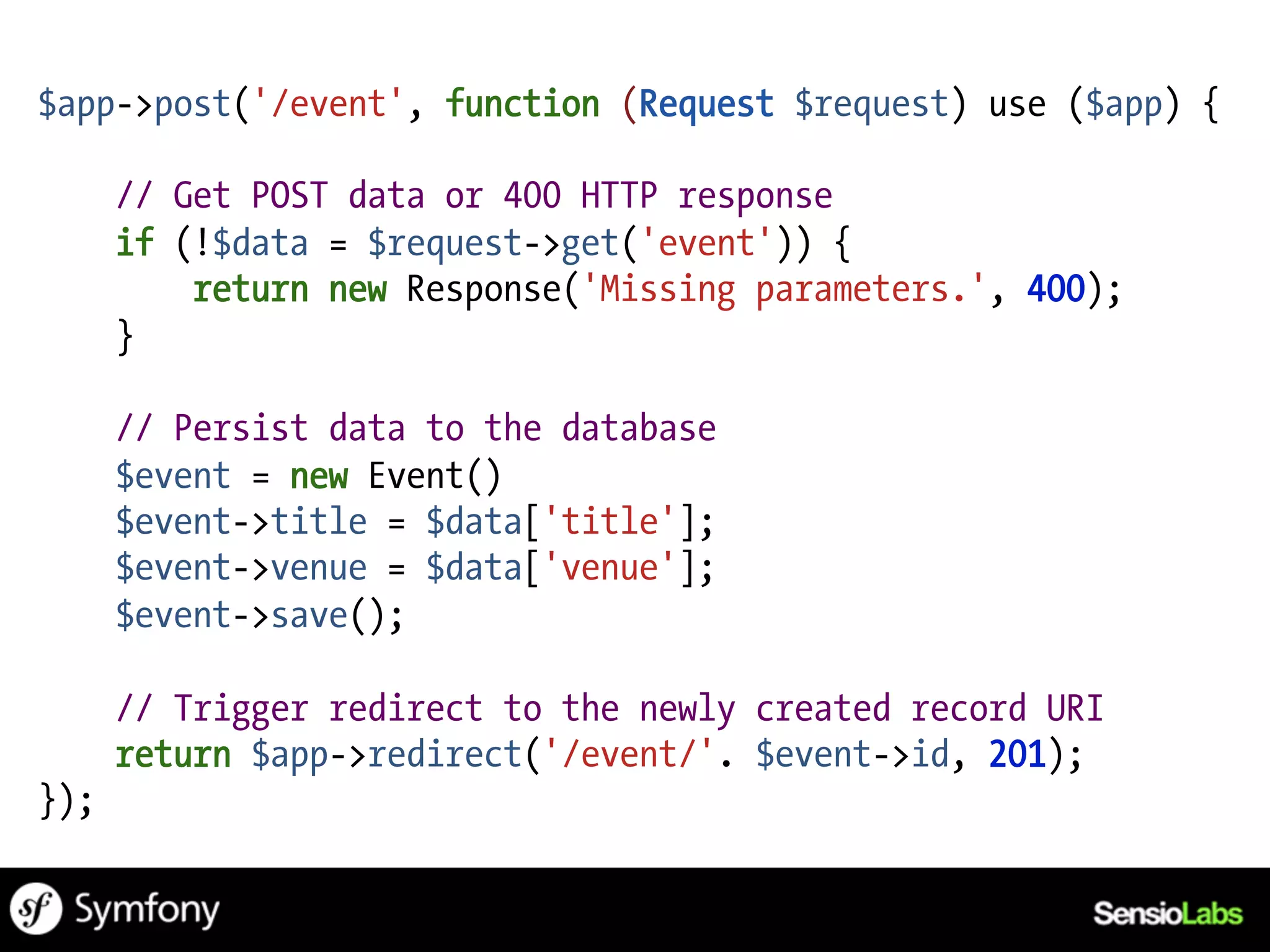 $app->post('/event', function (Request $request) use ($app) {

      // Get POST data or 400 HTTP response
      if (!$data = $request->get('event')) {
          return new Response('Missing parameters.', 400);
      }

      // Persist data to the database
      $event = new Event()
      $event->title = $data['title'];
      $event->venue = $data['venue'];
      $event->save();

      // Trigger redirect to the newly created record URI
      return $app->redirect('/event/'. $event->id, 201);
});
 