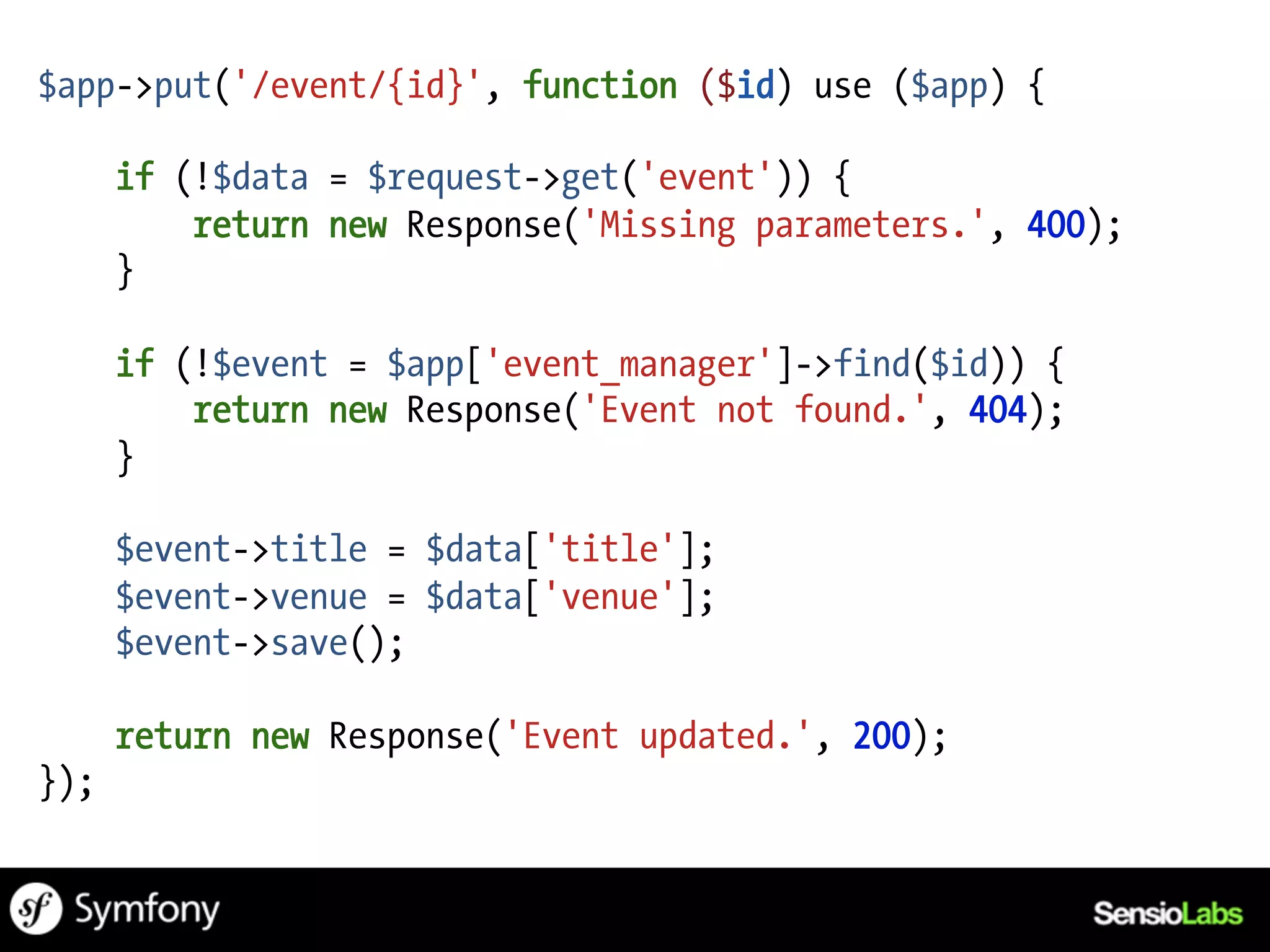 $app->put('/event/{id}', function ($id) use ($app) {

      if (!$data = $request->get('event')) {
          return new Response('Missing parameters.', 400);
      }

      if (!$event = $app['event_manager']->find($id)) {
          return new Response('Event not found.', 404);
      }

      $event->title = $data['title'];
      $event->venue = $data['venue'];
      $event->save();

      return new Response('Event updated.', 200);
});
 