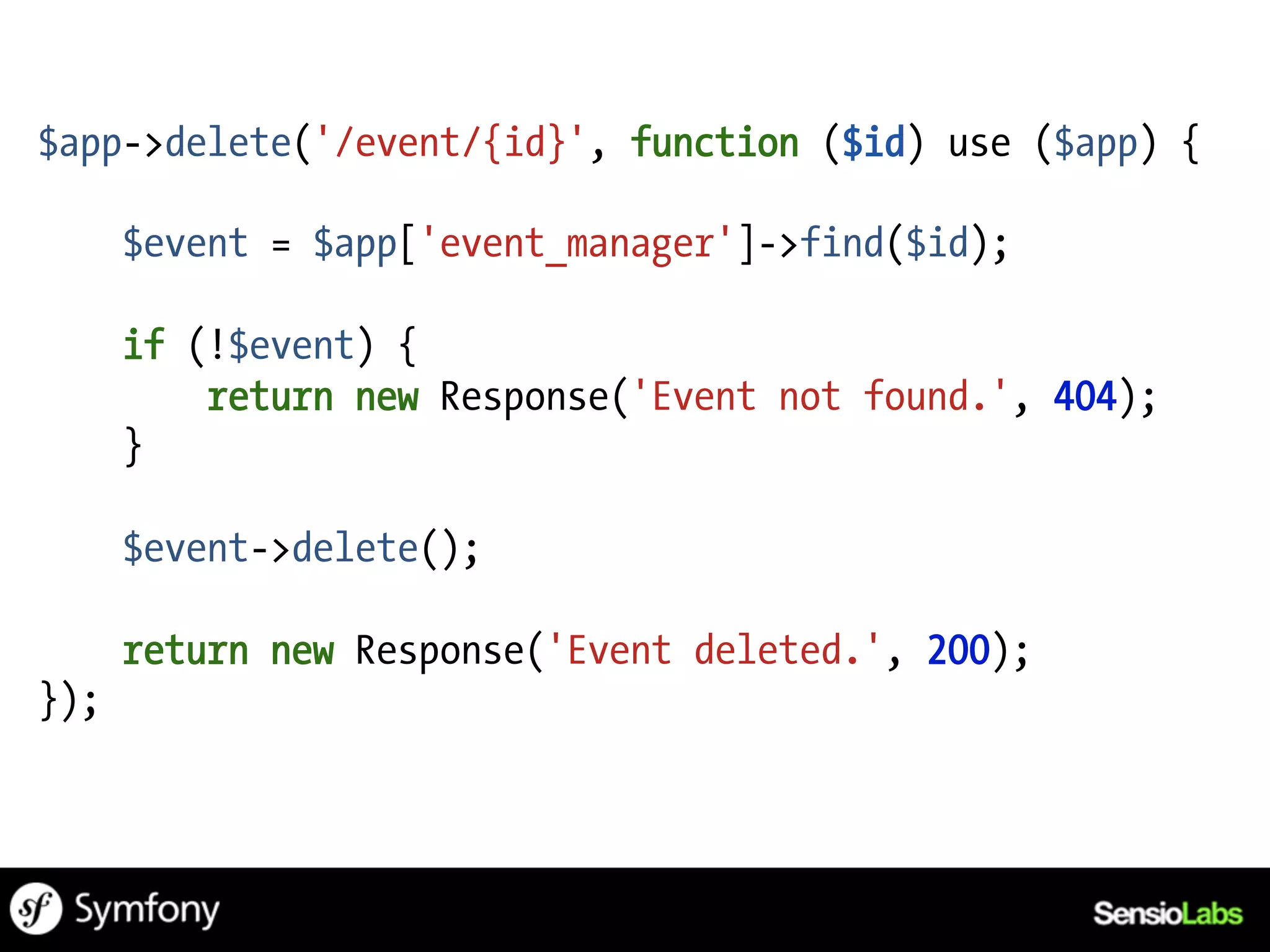 $app->delete('/event/{id}', function ($id) use ($app) {

      $event = $app['event_manager']->find($id);

      if (!$event) {
          return new Response('Event not found.', 404);
      }

      $event->delete();

      return new Response('Event deleted.', 200);
});
 