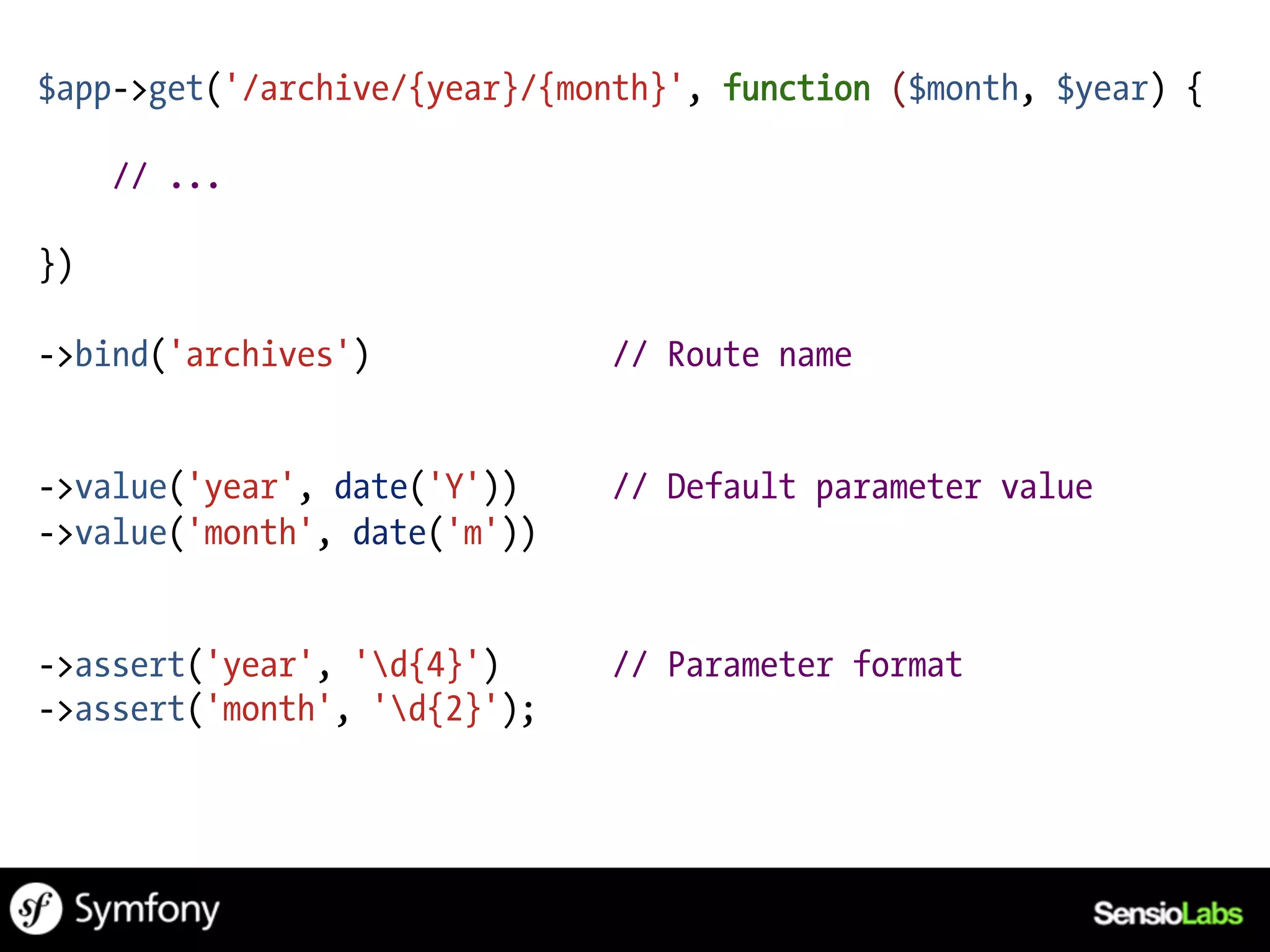 $app->get('/archive/{year}/{month}', function ($month, $year) {

     // ...

})

->bind('archives')            // Route name


->value('year', date('Y'))    // Default parameter value
->value('month', date('m'))


->assert('year', 'd{4}')     // Parameter format
->assert('month', 'd{2}');
 