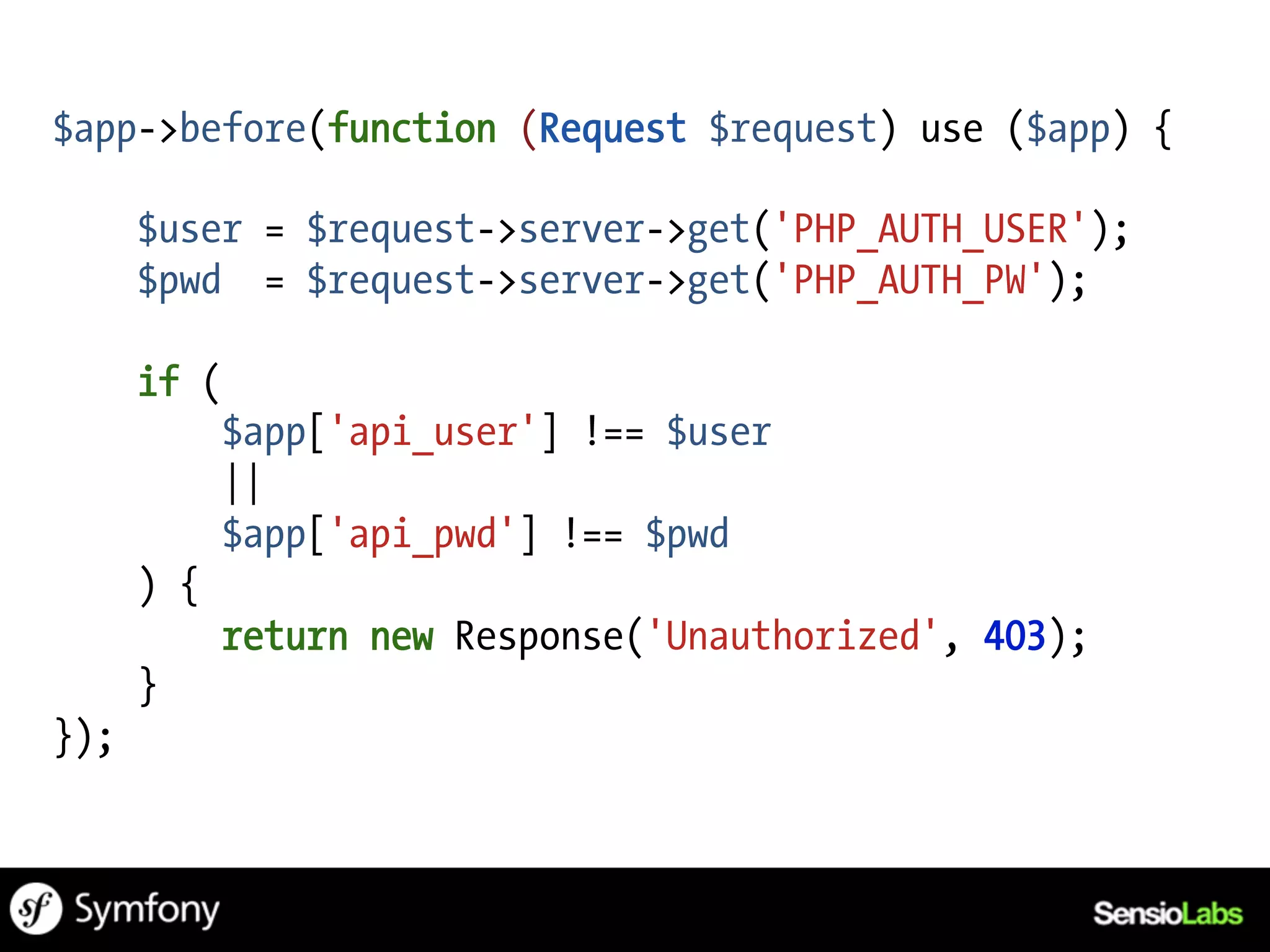 $app->before(function (Request $request) use ($app) {

      $user = $request->server->get('PHP_AUTH_USER');
      $pwd = $request->server->get('PHP_AUTH_PW');

      if (
            $app['api_user'] !== $user
            ||
            $app['api_pwd'] !== $pwd
      ) {
            return new Response('Unauthorized', 403);
      }
});
 