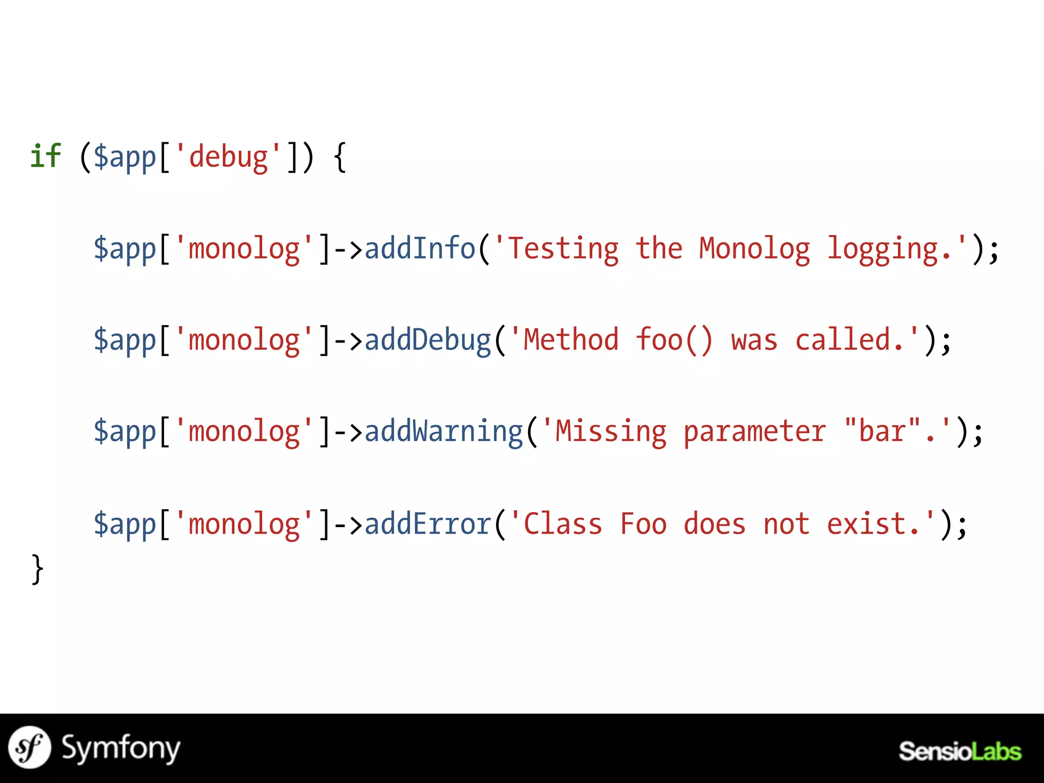 if ($app['debug']) {

    $app['monolog']->addInfo('Testing the Monolog logging.');

    $app['monolog']->addDebug('Method foo() was called.');

    $app['monolog']->addWarning('Missing parameter "bar".');

    $app['monolog']->addError('Class Foo does not exist.');
}
 