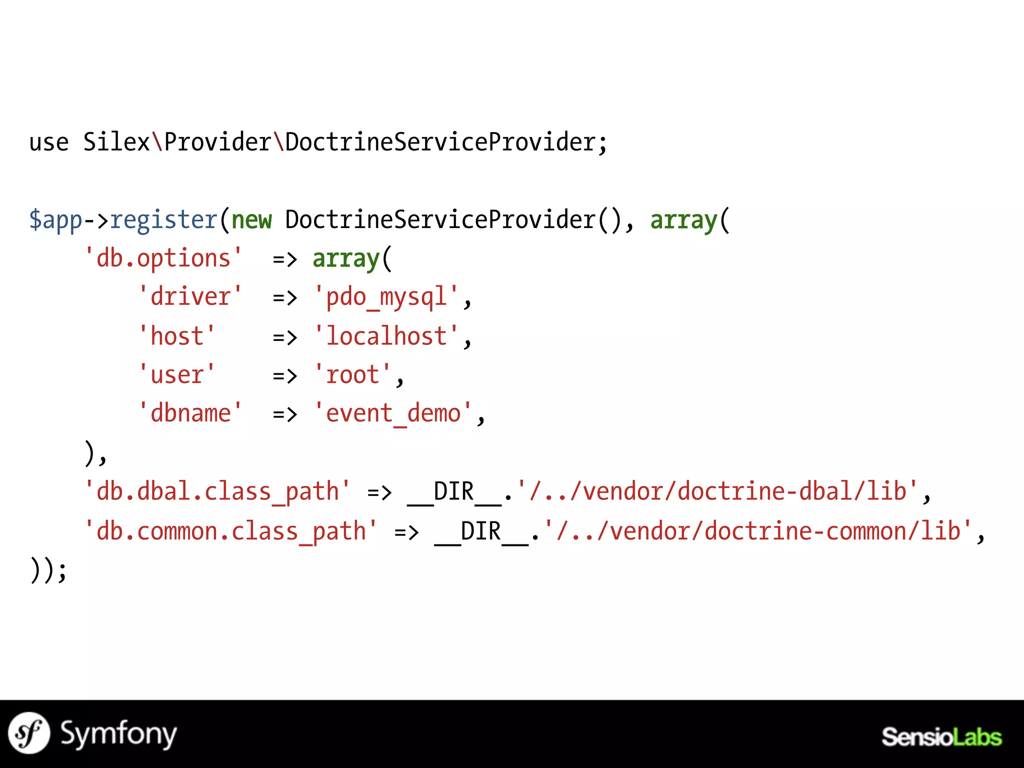 use SilexProviderDoctrineServiceProvider;

$app->register(new DoctrineServiceProvider(), array(
    'db.options' => array(
        'driver' => 'pdo_mysql',
        'host'    => 'localhost',
        'user'    => 'root',
        'dbname' => 'event_demo',
    ),
    'db.dbal.class_path' => __DIR__.'/../vendor/doctrine-dbal/lib',
    'db.common.class_path' => __DIR__.'/../vendor/doctrine-common/lib',
));
 
