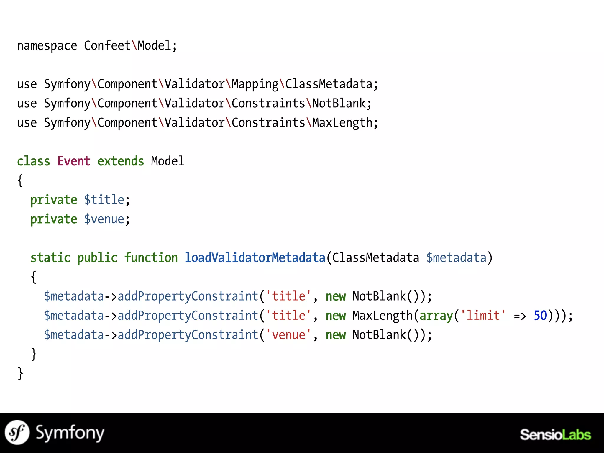namespace ConfeetModel;

use SymfonyComponentValidatorMappingClassMetadata;
use SymfonyComponentValidatorConstraintsNotBlank;
use SymfonyComponentValidatorConstraintsMaxLength;

class Event extends Model
{
  private $title;
  private $venue;

    static public function loadValidatorMetadata(ClassMetadata $metadata)
    {
      $metadata->addPropertyConstraint('title', new NotBlank());
      $metadata->addPropertyConstraint('title', new MaxLength(array('limit' => 50)));
      $metadata->addPropertyConstraint('venue', new NotBlank());
    }
}
 