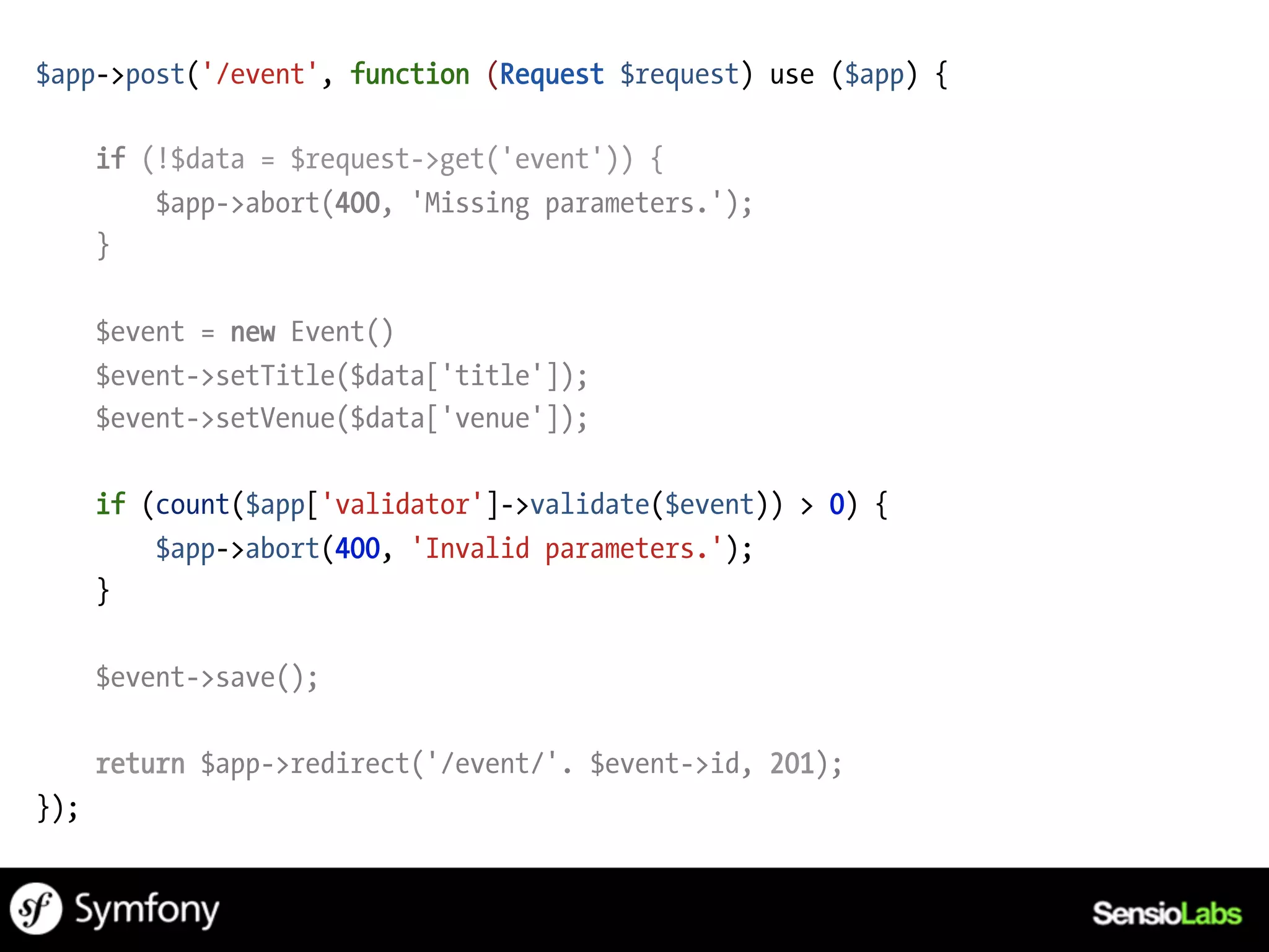 $app->post('/event', function (Request $request) use ($app) {

      if (!$data = $request->get('event')) {
          $app->abort(400, 'Missing parameters.');
      }

      $event = new Event()
      $event->setTitle($data['title']);
      $event->setVenue($data['venue']);

      if (count($app['validator']->validate($event)) > 0) {
          $app->abort(400, 'Invalid parameters.');
      }

      $event->save();

      return $app->redirect('/event/'. $event->id, 201);
});
 