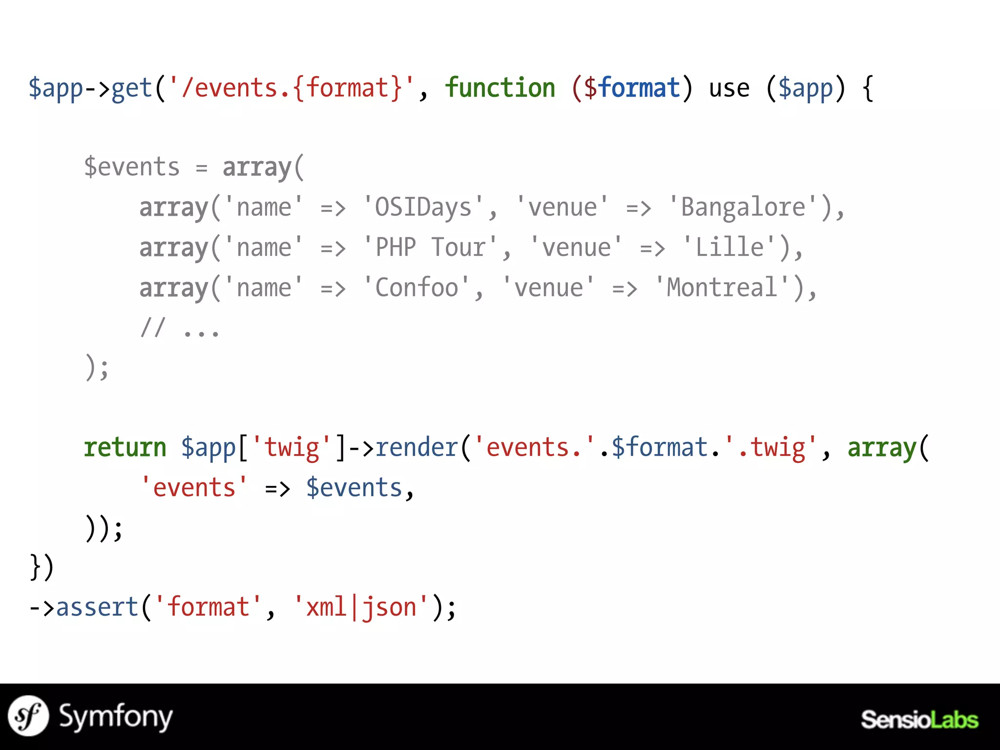 $app->get('/events.{format}', function ($format) use ($app) {

   $events = array(
       array('name' => 'OSIDays', 'venue' => 'Bangalore'),
       array('name' => 'PHP Tour', 'venue' => 'Lille'),
       array('name' => 'Confoo', 'venue' => 'Montreal'),
       // ...
   );

   return $app['twig']->render('events.'.$format.'.twig', array(
       'events' => $events,
   ));
})
->assert('format', 'xml|json');
 