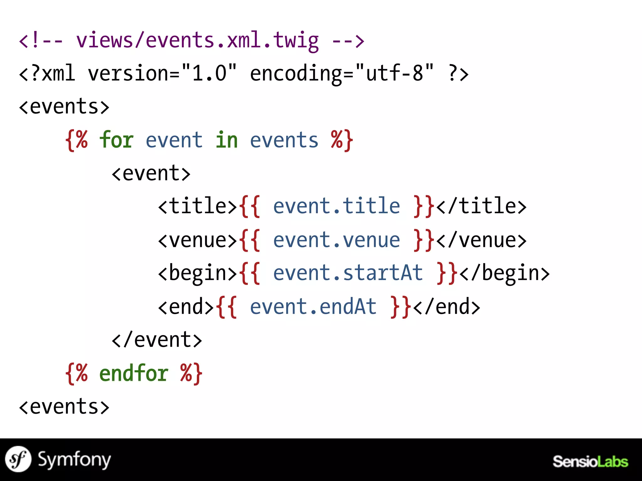 <!-- views/events.xml.twig -->
<?xml version="1.0" encoding="utf-8" ?>
<events>
    {% for event in events %}
         <event>
             <title>{{ event.title }}</title>
             <venue>{{ event.venue }}</venue>
             <begin>{{ event.startAt }}</begin>
             <end>{{ event.endAt }}</end>
         </event>
    {% endfor %}
<events>
 