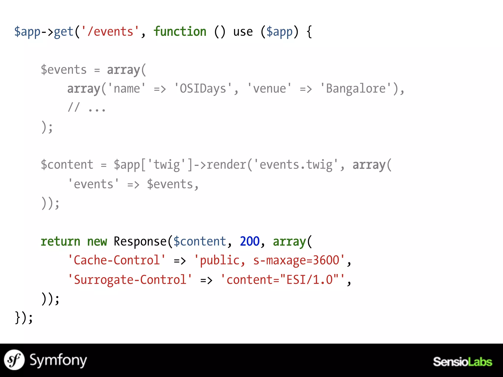 $app->get('/events', function () use ($app) {

      $events = array(
          array('name' => 'OSIDays', 'venue' => 'Bangalore'),
          // ...
      );

      $content = $app['twig']->render('events.twig', array(
          'events' => $events,
      ));

      return new Response($content, 200, array(
          'Cache-Control' => 'public, s-maxage=3600',
          'Surrogate-Control' => 'content="ESI/1.0"',
      ));
});
 