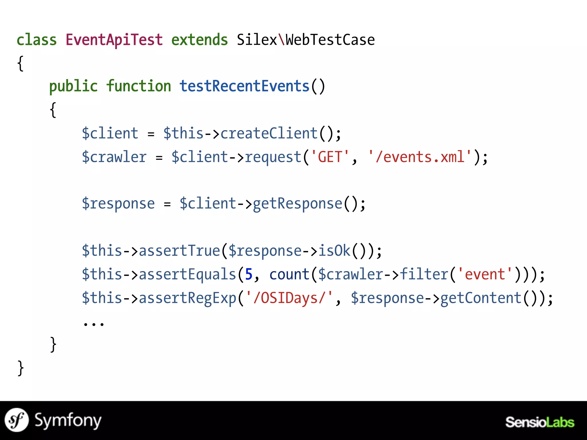 class EventApiTest extends SilexWebTestCase
{
    public function testRecentEvents()
    {
        $client = $this->createClient();
        $crawler = $client->request('GET', '/events.xml');

        $response = $client->getResponse();

        $this->assertTrue($response->isOk());
        $this->assertEquals(5, count($crawler->filter('event')));
        $this->assertRegExp('/OSIDays/', $response->getContent());
        ...
    }
}
 