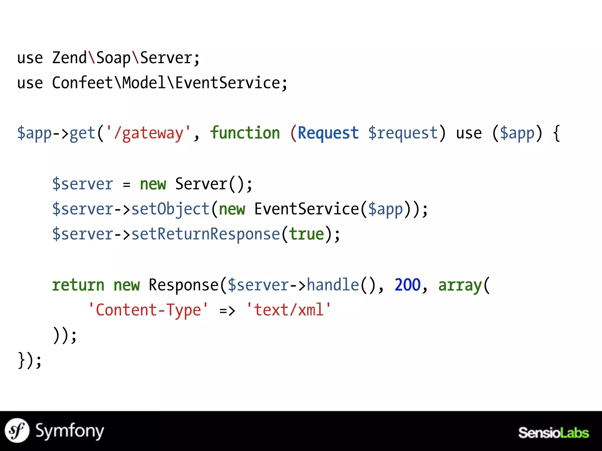 use ZendSoapServer;
use ConfeetModelEventService;

$app->get('/gateway', function (Request $request) use ($app) {

      $server = new Server();
      $server->setObject(new EventService($app));
      $server->setReturnResponse(true);

      return new Response($server->handle(), 200, array(
          'Content-Type' => 'text/xml'
      ));
});
 