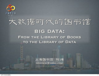 大数据时代的图书馆
                    big data:
              From the Library of Books
                to the Library of Data


                    上海图书馆 刘 炜
                     kevenlw @ gmail.com



12年7月18日星期三                                1
 