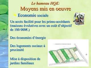 Mise à disposition deMise à disposition de
jardins familiauxjardins familiaux
Le hameau HQE:Le hameau HQE:
Moyens mis en oeuvreMoyens mis en oeuvre
 EconomieEconomie socialesociale
Un accès facilité pour les primo-accédantsUn accès facilité pour les primo-accédants
(maisons évolutives avec un coût d’objectif(maisons évolutives avec un coût d’objectif
de 100 000€.)de 100 000€.)
Des économies d’énergieDes économies d’énergie
Des logements sociaux àDes logements sociaux à
proximitéproximité
 