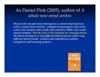 As Daniel Pink (2005), author of A
h l i d it
whole new mind writes:
The past few decades have belonged to a certain kind of person
The past few decades have belonged to a certain kind of person
with a certain kind of mind-- computer programmers who could
crank code, lawyers who could craft contracts, MBAs who could
crunch numbers. But the keys to the kingdom are changing hands.
y g g g
The future belongs to a very different kind of person with a very
different kind of mind - creators and empathizers, pattern
recognizers, and meaning makers…
g g
 