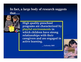 In fact, a large body of research suggests
that….
High quality preschool
programs are characterized by
p g y
playful environments in
which children have strong
relationships with their
relationships with their
caregivers and are engaged in
active learning.
g
__ Galinsky 2005
 