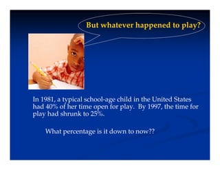 But whatever happened to play?
But whatever happened to play?
In 1981, a typical school-age child in the United States
had 40% of her time open for play. By 1997, the time for
play had shrunk to 25%.
p y
What percentage is it down to now??
 