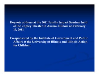 Keynote address at the 2011 Family Impact Seminar held
y y p
at the Copley Theater in Aurora, Illinois on February
19, 2011
Co-sponsored by the Institute of Government and Public
Affairs at the University of Illinois and Illinois Action
y
for Children
 