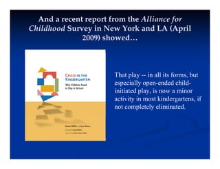 And a recent report from the Alliance for
Childhood Survey in New York and LA (April
y ( p
2009) showed…
Th t l i ll it f b t
That play -- in all its forms, but
especially open-ended child-
initiated play, is now a minor
activity in most kindergartens, if
not completely eliminated.
 