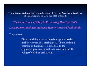 These issues and more prompted a report from the American Academy
These issues and more prompted a report from the American Academy
These issues and more prompted a report from the American Academy
These issues and more prompted a report from the American Academy
of Pediatricians in October 2006 entitled:
of Pediatricians in October 2006 entitled:
Th I t f Pl i P ti H lth Child
The Importance of Play in Promoting Healthy Child
Development and Maintaining Strong Parent-Child Bonds
They wrote:
These guidelines are written in response to the
These guidelines are written in response to the
multiple forces challenging play. The overriding
premise is that play …is essential to the
i i h i l i l d i l ll
cognitive, physical, social, and emotional well-
being of children and youth.
 