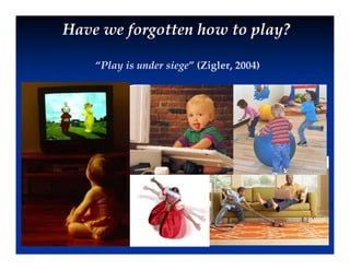 Have we forgotten how to play?
“Play is under siege” (Zigler, 2004)
 