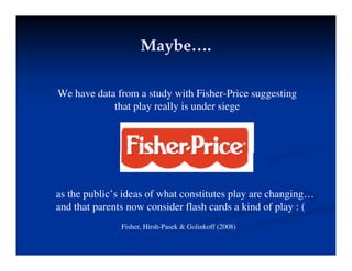 Maybe….
Maybe….
Maybe….
Maybe….
We have data from a study with Fisher-Price suggesting
that play really is under siege
as the public’s ideas of what constitutes play are changing…
and that parents now consider flash cards a kind of play : (
Fisher, Hirsh-Pasek & Golinkoff (2008)
 