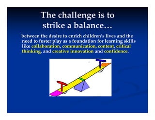 The challenge is to
ik b l
strike a balance…
between the desire to enrich children’s lives and the
between the desire to enrich children s lives and the
need to foster play as a foundation for learning skills
like collaboration, communication, content, critical
thinking, and creative innovation and confidence.
thinking, and creative innovation and confidence.
 