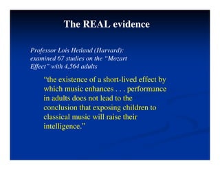 The REAL evidence
Professor Lois Hetland (Harvard):
f ( )
examined 67 studies on the “Mozart
Effect” with 4,564 adults
“the existence of a short-lived effect by
which music enhances . . . performance
i d l d l d h
in adults does not lead to the
conclusion that exposing children to
classical music will raise their
classical music will raise their
intelligence.”
 