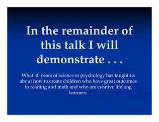 In the remainder of
this talk I will
demonstrate . . .
What 40 years of science in psychology has taught us
about how to create children who have great outcomes
in reading and math and who are creative lifelong
learners.
 