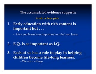 The accumulated evidence suggests:
The accumulated evidence suggests:
gg
gg
1
1 E l d ti ith i h t t i
A talk in three parts
1.
1. Early education with rich content is
important but . . .
- How you learn is as important as what you learn.
2. E.Q. is as important as I.Q.
3. Each of us has a role to play in helping
children become life-long learners.
W ill
- We are a village
 