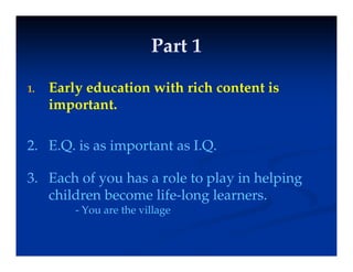 Part 1
Part 1
Part 1
Part 1
E l d ti ith i h t t i
1. Early education with rich content is
important.
2. E.Q. is as important as I.Q.
p
3. Each of you has a role to play in helping
children become life-long learners.
- You are the village
 