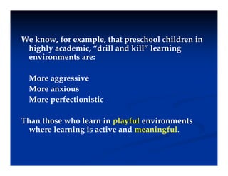 We know, for example, that preschool children in
highly academic, “drill and kill” learning
i t
environments are:
M i
More aggressive
More anxious
More perfectionistic
More perfectionistic
Than those who learn in playful environments
Than those who learn in playful environments
where learning is active and meaningful.
 