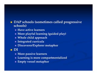  DAP schools (sometimes called progressive
( p g
schools)
 Have active learners
M l f l l i ( id d l )
 More playful learning (guided play)
 Whole child approach
 Integrated curricula
 Integrated curricula
 Discoverer/Explorer metaphor
 DI
 More passive learners
 Learning is more compartmentalized
E t l t h
 Empty vessel metaphor
 