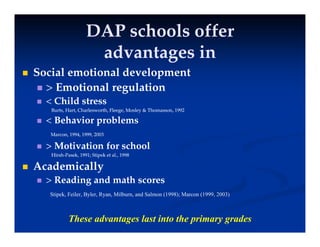 DAP schools offer
DAP schools offer
d i
d i
advantages in
advantages in
 Social emotional development
p
 > Emotional regulation
 < Child stress
Burts, Hart, Charlesworth, Fleege, Mosley & Thomasson, 1992
Burts, Hart, Charlesworth, Fleege, Mosley & Thomasson, 1992
 < Behavior problems
Marcon, 1994, 1999, 2003
Marcon, 1994, 1999, 2003
 > Motivation for school
Hirsh
Hirsh-
-Pasek, 1991; Stipek et al., 1998
Pasek, 1991; Stipek et al., 1998
 Academically
y
 > Reading and math scores
Stipek, Feiler, Byler, Ryan, Milburn, and Salmon (1998); Marcon (1999, 2003)
These advantages last into the primary grades
 