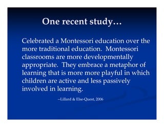 One recent study…
One recent study…
One recent study…
One recent study…
C l b t d M t i d ti th
Celebrated a Montessori education over the
more traditional education. Montessori
l d l t ll
classrooms are more developmentally
appropriate. They embrace a metaphor of
l i th t i l f l i hi h
learning that is more more playful in which
children are active and less passively
i l d i l i
involved in learning.
--Lillard & Else-Quest, 2006
 
