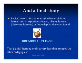 And a final study
And a final study
And a final study
And a final study
 Looked across 164 studies to ask whether children
learned best in explicit instruction, playful learning
(discovery learning) or through play alone and found…
DRUMROLL PLEASE
That playful learning or discovery learning trumped the
th d i !
other pedagogies!
Alfieri et al., 2010
 