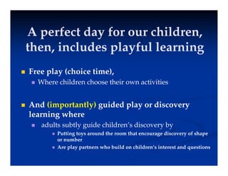 A perfect day for our children
A perfect day for our children,
then, includes playful learning
 Free play (choice time),
 Where children choose their own activities
 And (importantly) guided play or discovery
learning where
 adults subtly guide children’s discovery by
 Putting toys around the room that encourage discovery of shape
or number
 Are play partners who build on children’s interest and questions
 