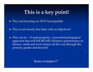 This is a key point!
This is a key point!
This is a key point!
This is a key point!
 Play and learning are NOT incompatible
y g p
 Play is not merely free time with no objectives!
 Play can be -- if used properly, a powerful pedagogical
approach that will INCREASE children’s performance in
approach that will INCREASE children s performance in
literacy, math and even science all the way through the
primary grades and beyond!
Some examples??
 