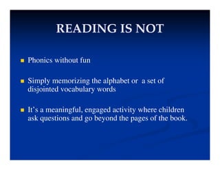READING IS NOT
READING IS NOT
READING IS NOT
READING IS NOT
 Phonics without fun
 Simply memorizing the alphabet or a set of
disjointed vocabulary words
 It’s a meaningful, engaged activity where children
ask questions and go beyond the pages of the book
ask questions and go beyond the pages of the book.
 