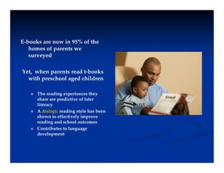 E-books are now in 95% of the
homes of parents we
d
surveyed
Yet, when parents read t-books
with preschool aged children
 The reading experiences they
h d f l
share are predictive of later
literacy
 A dialogic reading style has been
shown to effectively improve
y
reading and school outcomes
 Contributes to language
development
 