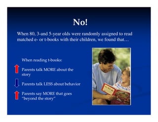 No!
No!
No!
No!
When 80, 3-and 5-year olds were randomly assigned to read
h d b k i h h i hild f d h
matched e- or t-books with their children, we found that…
When reading t-books:
P t t lk MORE b t th
Parents talk MORE about the
story
Parents talk LESS about behavior
Parents talk LESS about behavior
Parents say MORE that goes
“beyond the story”
beyond the story
 