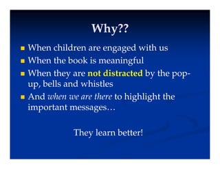 Why??
Why??
Why??
Why??
 When children are engaged with us
g g
 When the book is meaningful
 When they are not distracted by the pop-
 When they are not distracted by the pop-
up, bells and whistles
A d when we are there t hi hli ht th
 And when we are there to highlight the
important messages…
They learn better!
y
 