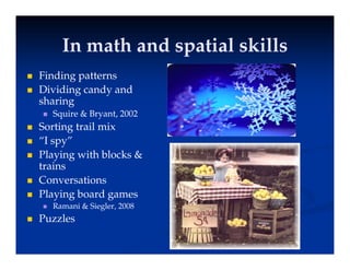 In math and spatial skills
In math and spatial skills
In math and spatial skills
In math and spatial skills
 Finding patterns
 Dividing candy and
sharing
 Squire & Bryant, 2002
q y
 Sorting trail mix
 “I spy”
Pl i ith bl k &
 Playing with blocks &
trains
 Conversations
 Playing board games
 Ramani & Siegler, 2008
 Puzzles
 Puzzles
 