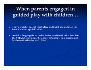 When parents engaged in
When parents engaged in
id d l i h hild
id d l i h hild
guided play with children…
guided play with children…
 They use richer spatial vocabulary and build a foundation for
later math and spatial skills!
p
 And that language is related to better spatial tasks that feed into
the STEM disciplines of Science, Technology, Engineering and
Mathematics (Levine et al., 2008)
 