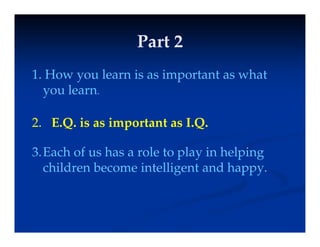 Part 2
Part 2
Part 2
Part 2
1
1 How you learn is as important as what
1.
1. How you learn is as important as what
you learn.
2. E.Q. is as important as I.Q.
3.Each of us has a role to play in helping
children become intelligent and happy
children become intelligent and happy.
 