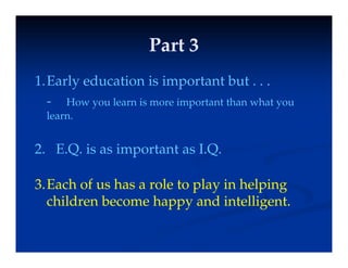 Part 3
Part 3
Part 3
Part 3
1 Early education is important but
1.Early education is important but . . .
- How you learn is more important than what you
learn
learn.
2 E Q is as important as I Q
2. E.Q. is as important as I.Q.
3 Each of us has a role to play in helping
3.Each of us has a role to play in helping
children become happy and intelligent.
 