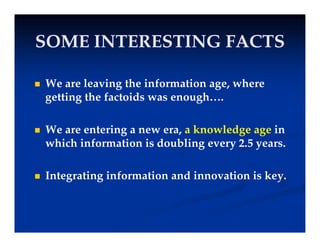 SOME INTERESTING FACTS
SOME INTERESTING FACTS
SOME INTERESTING FACTS
SOME INTERESTING FACTS
 We are leaving the information age, where
getting the factoids was enough….
 We are entering a new era, a knowledge age in
hi h i f i i d bli
which information is doubling every 2.5 years.
 Integrating information and innovation is key.
 