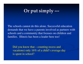 Or put simply
Or put simply ---
---
Or put simply
Or put simply
The schools cannot do this alone. Successful education
demands that we have a parents involved as partners with
schools and a community that focuses on children and
f ili Illi i h b l d h t !
families. Illinois has been a leader here too!
Did you know that – counting recess and
vacations) only 16% of a child’s average day
is spent in school?
 