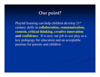 Our point?
Our point?
Playful learning can help children develop 21st
Playful learning can help children develop 21
century skills in collaboration, communication,
content, critical thinking, creative innovation
and confidence. It is now our job to use play as a
key pedagogy for education and an acceptable
i f d hild
pastime for parents and children .
 